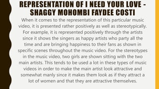 REPRESENTATION OF I NEED YOUR LOVE -
SHAGGY MOHOMBI FAYDEE COSTI
When it comes to the representation of this particular music
video, it is presented rather positively as well as stereotypically.
For example, it is represented positively through the artists
since it shows the singers as happy artists who party all the
time and are bringing happiness to their fans as shown in
specific scenes throughout the music video. For the stereotypes
in the music video, two girls are shown sitting with the two
main artists. This tends to be used a lot in these types of music
videos in order to make the main artist look attractive and
somewhat manly since it makes them look as if they attract a
lot of women and that they are attractive themselves.
 