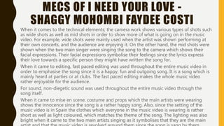 MECS OF I NEED YOUR LOVE -
SHAGGY MOHOMBI FAYDEE COSTIWhen it comes to the technical elements; the camera work shows various types of shots such as
wide shots as well as mid shots in order to show more of what is going on in the music video.
For example, wide shots were mainly used when the artist was shown performing at their own
concerts, and the audience are enjoying it. On the other hand, the mid shots were shown when
the two main singer were singing the song to the camera which shows their facial expressions.
Their facial expressions symbolise their feelings since the lyrics express their love towards a
specific person they might have written the song for.
When it came to editing, fast paced editing was used throughout the entire music video in order
to emphasise the song since it is a happy, fun and outgoing song. It is a song which is mainly
heard at parties or at clubs. The fast paced editing makes the whole music video rather
enjoyable for the audience.
For sound, non-diegetic sound was used throughout the entire music video through the song
itself.
When it came to mise en scene, costume and props which the main artists were wearing shows
the innocence since the song is a rather happy song. Also, since the setting of the music video is
in Spain the clothes which everyone in the music video is wearing is rather short as well as light
coloured, which matches the theme of the song. The lighting was also bright when it came to
the two main artists singing as it symbolises that they are the main artist and that the music
video is revolved around them since the song is sang by them.
 