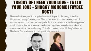 THEORY OF I NEED YOUR LOVE - I NEED
YOUR LOVE - SHAGGY MOHOMBI FAYDEE
COSTI
The media theory which applies best to this particular song is Walter
Lippman’s theory-Stereotypes. This is because it shows stereotypes of
women around the men as sex symbols, it is a stereotype in these types of
music videos that women are used as sex symbols in order to make the
men more attractive and manly. This also makes Laura Mulvey’s theory-
The Male Gaze relevant to this particular content
 