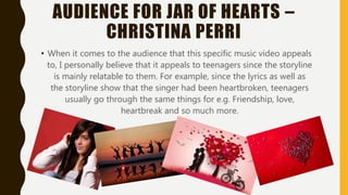 AUDIENCE FOR JAR OF HEARTS –
CHRISTINA PERRI
When it comes to the audience that this specific music video appeals
to, I personally believe that it appeals to teenagers since the storyline
is mainly relatable to them. For example, since the lyrics as well as the
storyline show that the singer had been heartbroken, teenagers usually
go through the same things for e.g. Friendship, love, heartbreak and
so much more.
 