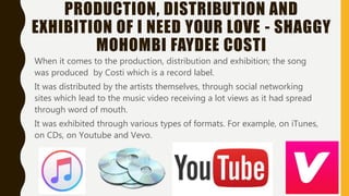PRODUCTION, DISTRIBUTION AND
EXHIBITION OF I NEED YOUR LOVE - SHAGGY
MOHOMBI FAYDEE COSTI
When it comes to the production, distribution and exhibition; the song was
produced by Costi which is a record label.
It was distributed by the artists themselves, through social networking sites
which lead to the music video receiving a lot views as it had spread through
word of mouth.
It was exhibited through various types of formats. For example, on iTunes, on
CDs, on Youtube and Vevo.
 
