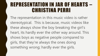 REPRESENTATION IN JAR OF HEARTS –
CHRISTINA PERRI
The representation in this music video is rather
stereotypical. This is because, music videos like
these always show the boy breaking the girl’s
heart, its hardly ever the other way around. This
shows boys as negative people compared to
girls, that they’re always the ones doing
something wrong; hardly ever the girls.
 