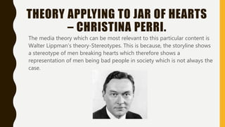THEORY APPLYING TO JAR OF HEARTS
– CHRISTINA PERRI.
The media theory which can be most relevant to this particular content is
Walter Lippman’s theory-Stereotypes. This is because, the storyline shows
a stereotype of men breaking hearts which therefore shows a
representation of men being bad people in society which is not always the
case.
 