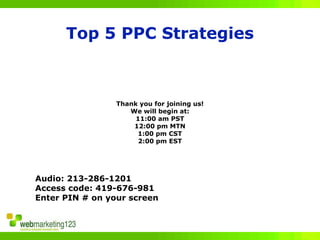 Top 5 PPC Strategies



                 Thank you for joining us!
                    We will begin at:
                      11:00 am PST
                     12:00 pm MTN
                      1:00 pm CST
                       2:00 pm EST




Audio: 213-286-1201
Access code: 419-676-981
Enter PIN # on your screen
 