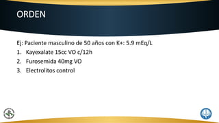 ORDEN
Ej: Paciente masculino de 50 años con K+: 5.9 mEq/L
1. Kayexalate 15cc VO c/12h
2. Furosemida 40mg VO
3. Electrolitos control
 