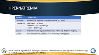 HIPERNATREMIA
Sección Comentario
Definición Aumento del sodio sérico por encima de 145 mEq/L
Clasificación Leve: 145 a 150 mEq/L
Moderada: 151 – 160 mEq/L
Severa: > 160 mEq/L
Causas: Pérdidas (renales o gastrointestinales, cutáneas), diabetes insípida,
Clínica: Principales repercusiones a nivel cerebral (encefalopatías)
Alcázar Arroyo R. Algoritmos en Nefrología. Trastornos hidroelectrolíticos y del equilibrio ácido-base. Grupo
Editorial Nefrología. Madrid, España. 2011. Módulo 1.
 