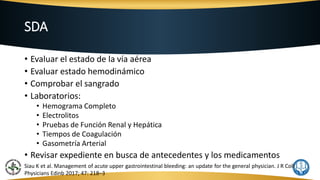 SDA
• Evaluar el estado de la vía aérea
• Evaluar estado hemodinámico
• Comprobar el sangrado
• Laboratorios:
• Hemograma Completo
• Electrolitos
• Pruebas de Función Renal y Hepática
• Tiempos de Coagulación
• Gasometría Arterial
• Revisar expediente en busca de antecedentes y los medicamentos
Siau K et al. Management of acute upper gastrointestinal bleeding: an update for the general physician. J R Coll
Physicians Edinb 2017; 47: 218–3
 