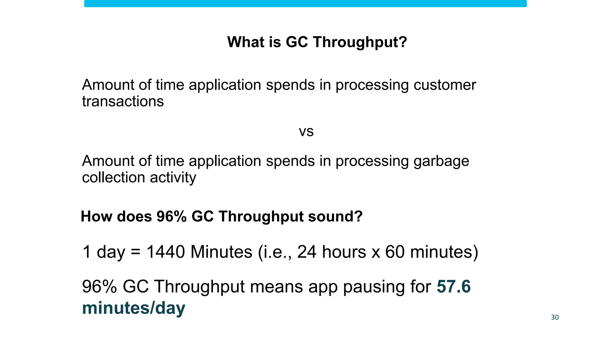 How does 96% GC Throughput sound?
1 day = 1440 Minutes (i.e., 24 hours x 60 minutes)
96% GC Throughput means app pausing for 57.6
minutes/day 30
What is GC Throughput?
Amount of time application spends in processing customer
transactions
vs
Amount of time application spends in processing garbage
collection activity
 