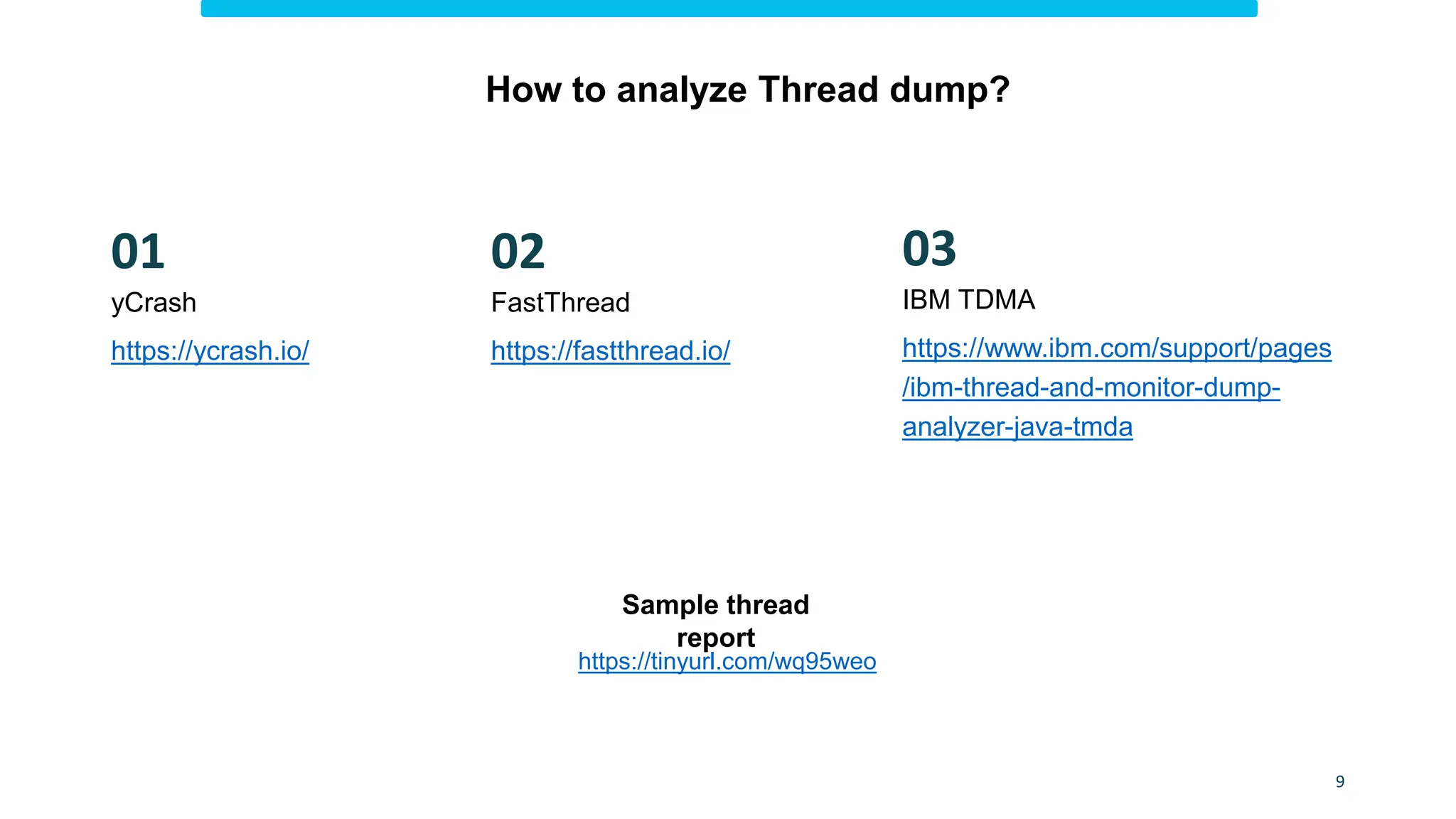 How to analyze Thread dump?
https://www.ibm.com/support/pages
/ibm-thread-and-monitor-dump-
analyzer-java-tmda
IBM TDMA
FastThread
https://fastthread.io/
03
02
https://tinyurl.com/wq95weo
Sample thread
report
yCrash
https://ycrash.io/
01
9
 