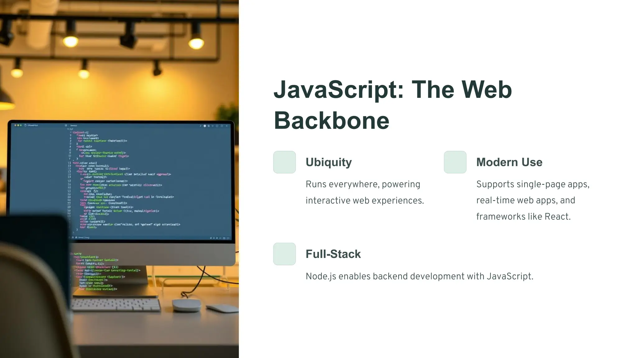 JavaScript: The Web
Backbone
Ubiquity
Runs everywhere, powering
interactive web experiences.
Modern Use
Supports single-page apps,
real-time web apps, and
frameworks like React.
Full-Stack
Node.js enables backend development with JavaScript.
 
