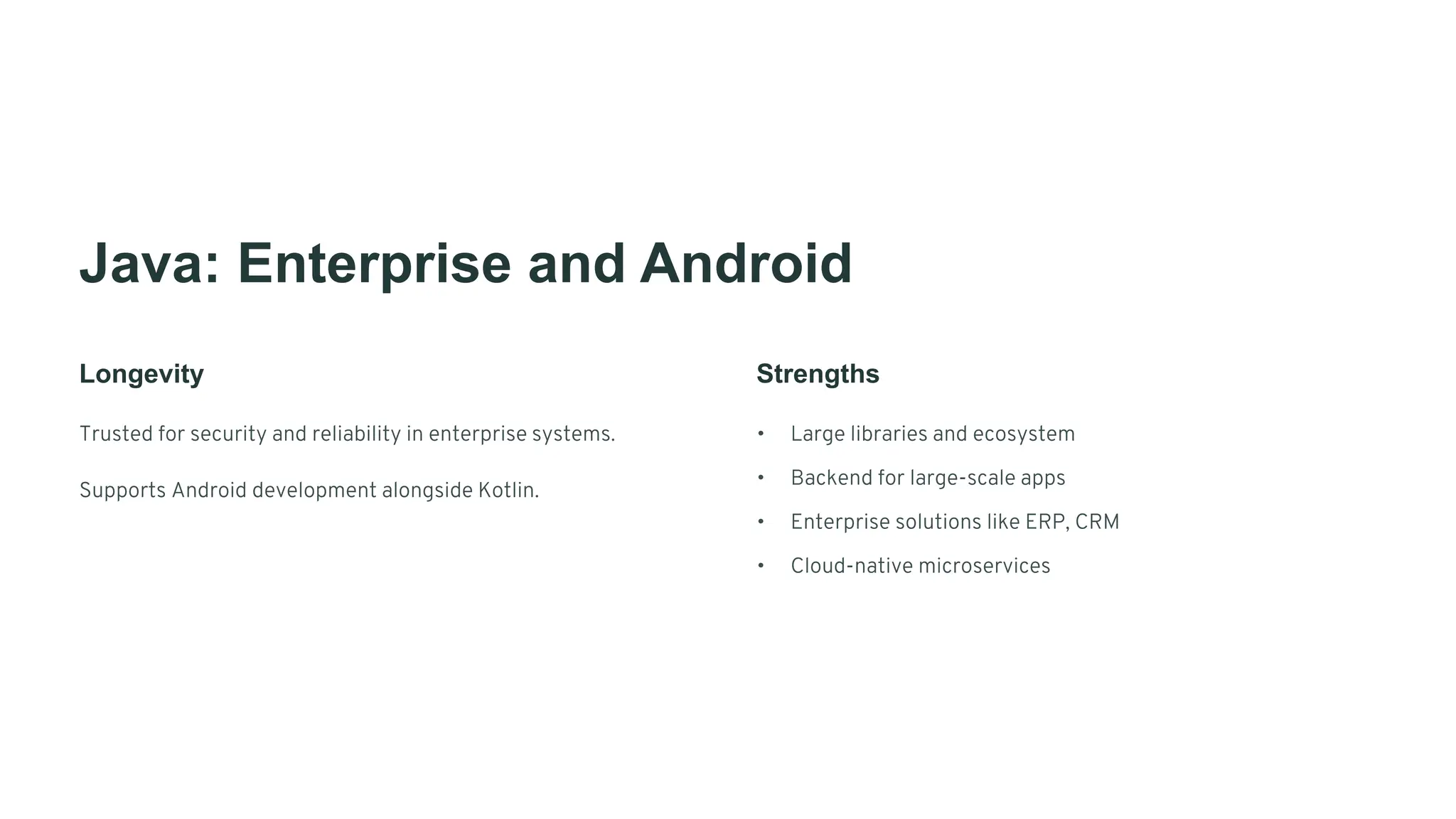 Java: Enterprise and Android
Longevity
Trusted for security and reliability in enterprise systems.
Supports Android development alongside Kotlin.
Strengths
• Large libraries and ecosystem
• Backend for large-scale apps
• Enterprise solutions like ERP, CRM
• Cloud-native microservices
 