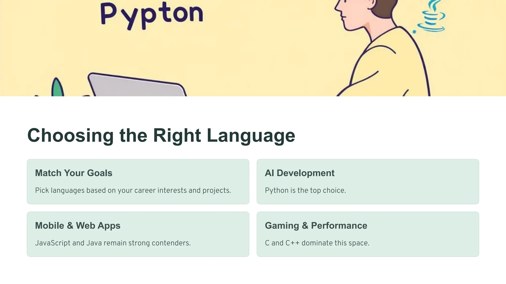 Choosing the Right Language
Match Your Goals
Pick languages based on your career interests and projects.
AI Development
Python is the top choice.
Mobile & Web Apps
JavaScript and Java remain strong contenders.
Gaming & Performance
C and C++ dominate this space.
 