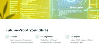 Future-Proof Your Skills
Balance
Learn languages with relevance,
versatility, and community support.
For Beginners
Start with one of the top 5
languages to open career doors.
For Experts
Expand skills to stay competitive in
evolving tech fields.
 