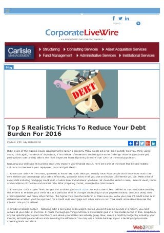  
Search...
— AN INSIGHT INTO THE CORPORATE WORLD —
Blog
Top 5 Realistic Tricks To Reduce Your Debt
Burden For 2016
Posted: 27th July 2016 09:53
Debt is one of the burning issues considering the nation’s economy. Many people are knee-deep in debt. So if you think you’re
alone, think again, hundreds of thousands, if not millions of Americans are facing the same challenge. According to a new poll,
paying down outstanding debt is the most important financial priority for more than 1/4th of the total population.
Reducing your debt and its burdens can surely improve your financial status. Here are some of the most feasible and realistic
solutions to reevaluate your repayment plans and get ahead.
1. Know your debt– At the onset, you need to know how much debt you actually have. Most people don’t know how much they
owe. Before you can manage your debts effectively, you must know what you owe and how much interest you pay. Make a list of
every debt including mortgage, credit card, student loan and whatever you have. Jot down the lender’s name, amount owed, terms
and conditions of the loan and interest rate. After preparing the list, calculate the total balance.
2. Know your credit score– Time changes and so does your credit score. A credit score is best defined as a numeric value used by
the lenders to evaluate your credit risk at a particular time. It changes depending on your payment history, amounts owed, new
credit application and many other factors. The higher the score the better it is. Make sure you know your present credit score as it
determines whether you’ll be approved for a credit card, mortgage and other loans or not. Your credit score also influences the
interest rate you’re offered.
3. Create a feasible budget – Reducing debt is like losing extra weight. But as you can’t lose 60 pounds in a month, you can’t
reduce all your debt at one time. It needs thorough planning and time. Set a realistic goal in a reasonable period of time. Keep track
of your spending for a given month and see where your dollars are actually going. Now, create a monthly budget by including your
income, estimating expenditure and calculating the difference. You may use a mobile banking app or a banking app to create
spending limits and alerts.
About FAQ Login Users Groups

converted by Web2PDFConvert.com
 