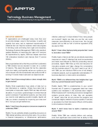 Technology Business Management
Top Five Misconceptions About Adopting Technology Business Management
TECHNOLOGY BUSINESS MANAGEMENT
WHITE PAPER
EXECUTIVE SUMMARY
IT organizations are challenged today more than ever
to provide strategic value to the business, to justify and
quantify that value, and to implement transformative IT
initiatives that can help the business make real progress
in trimming costs and being more agile and innovative.
Technology Business Management (TBM) is the practical,
applied discipline of maximizing the value of IT services.
As implemented by Apptio, TBM has helped more than
150 enterprises transform and improve their IT service
delivery.
Many organizations tell us that they would like to undertake
a TBM initiative but are reluctant to start, for a number
of reasons. This paper discusses the top five, separates
myth from reality, and hopefully serves as a guide as you
move forward with this fundamental and profound shift in
running IT. In brief, these myths and our responses are:
Myth: “I don’t have enough data or clean enough data
to get started.”
Reality: Most organizations have plenty of data but no
real information or analytics. Others have data that is
incomplete or inaccurate. Apptio TBM can help with both
situations. If you have a general ledger or similar financial
system and basic IT operational systems, you have what
you need to start gleaning powerful insights. Apptio will
help you create a roadmap for improving your data over
time—but you can get started now.
Myth: “I don’t have the people or resources required to
undertake TBM.”
Reality: You are probably already expending resources on
TBM-related activities, just not by that name. Do you have
a financial transparency or infrastructure optimization
initiative underway? A cloud initiative? How many people
are involved? Apptio can help you use the very same
resources more efficiently to do even more. You can get
started with as little as half a full-time equivalent (FTE)
devoted to TBM.
Myth: “I have other, higher-priority projects that I need
to do before I start TBM.”
Reality: Again, chances are that you are already expending
resources on major IT initiatives that could be accelerated
and made more efficient by TBM. By automating manual
processes, Apptio TBM frees up time and resources for
innovative projects and helps change the conversation
with the business about IT. You don’t need to go “all in”
with TBM; you can introduce TBM in one or two already-
scheduled projects, such as application rationalization, IT-
business alignment, or data center consolidation.
Myth: “TBM is no different than the insights that I get
from my current financial and IT systems.”
Reality: Apptio TBM is complementary to your current
financial and IT systems. It aggregates data from these
systems and translates it into business-value insights.
While financial and IT monitoring and service management
systems provide plenty of data, they are examples
of “siloed” data that do not provide the analytics and
contextual insights needed to improve specific IT services
or accelerate the Chief Information Officer’s (CIO’s) ability
to drive business innovation.
Myth: “I don’t know how to build a business case
around TBM.”
Reality: While TBM can certainly deliver cost savings,
even more significant value comes from its ability to help
APPTIO | 1
 