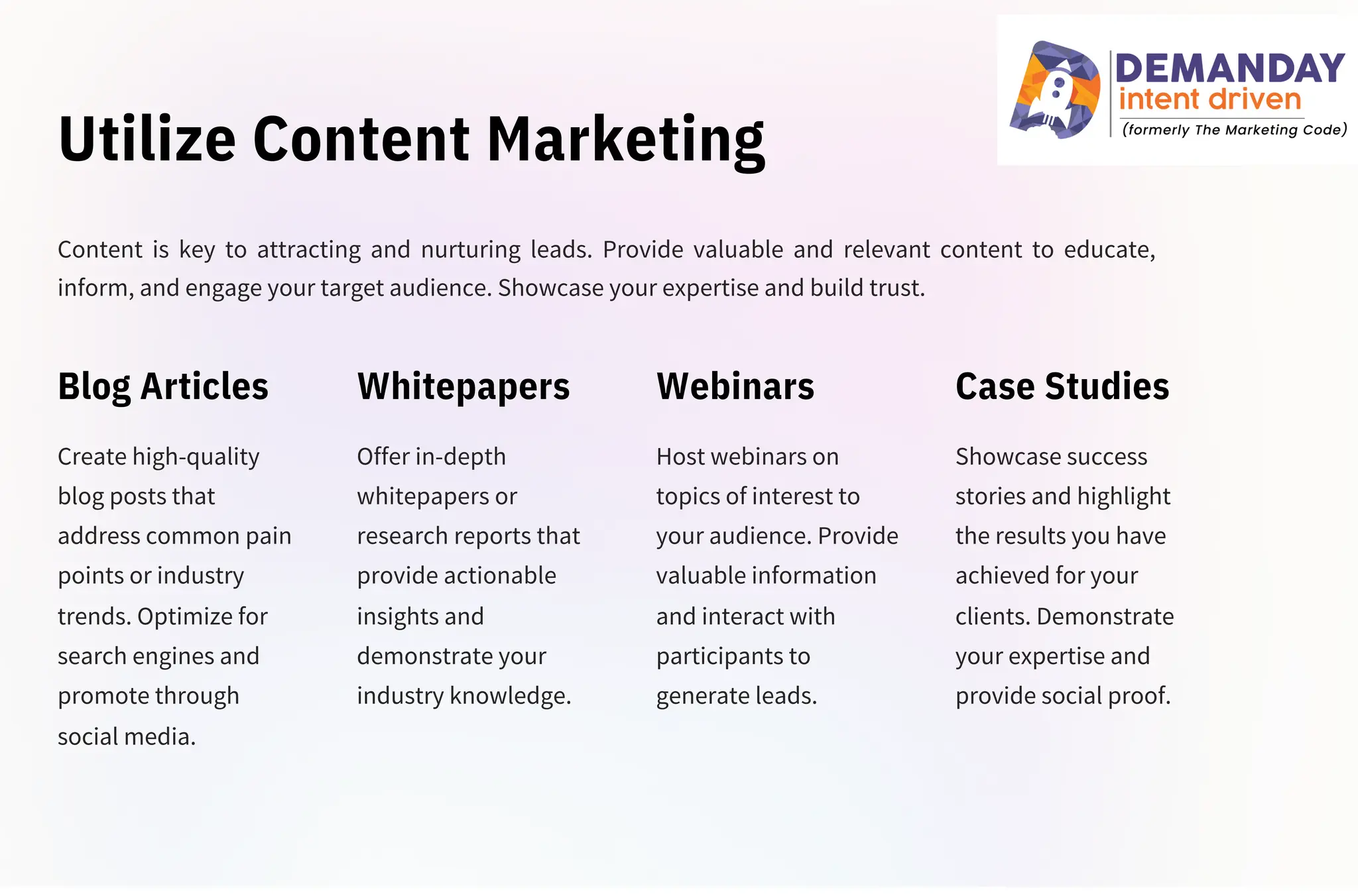 Utilize Content Marketing
Create high-quality
blog posts that
address common pain
points or industry
trends. Optimize for
search engines and
promote through
social media.
Offer in-depth
whitepapers or
research reports that
provide actionable
insights and
demonstrate your
industry knowledge.
Host webinars on
topics of interest to
your audience. Provide
valuable information
and interact with
participants to
generate leads.
Content is key to attracting and nurturing leads. Provide valuable and relevant content to educate,
inform, and engage your target audience. Showcase your expertise and build trust.
Showcase success
stories and highlight
the results you have
achieved for your
clients. Demonstrate
your expertise and
provide social proof.
Blog Articles Whitepapers Webinars Case Studies
 
