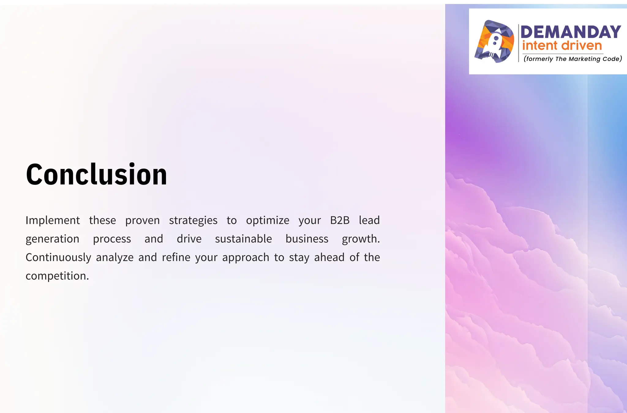 Conclusion
Implement these proven strategies to optimize your B2B lead
generation process and drive sustainable business growth.
Continuously analyze and refine your approach to stay ahead of the
competition.
 