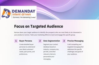 Focus on Targeted Audience
Create detailed buyer
personas to understand
your ideal customers'
needs, pain points, and
preferences.
Segment your contact
database based on
industry, company size,
job title, and other
relevant criteria to
personalize your
messaging.
Narrow down your target audience to identify the prospects who are most likely to be interested in
your product or service. Tailor your marketing efforts to reach and engage this specific group.
Craft compelling and
targeted messaging that
addresses the specific
challenges and goals of
your audience.
1 2 3
Buyer Persona Data Segmentation Precise Messaging
 