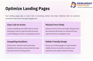Optimize Landing Pages
Grab visitors' attention with captivating
headlines that clearly communicate the value
they will receive by taking action.
Create compelling and visible calls-to-action
that guide visitors to take the desired action,
such as filling out a form or requesting a demo.
Ensure your landing pages are optimized for
mobile devices to provide a seamless user
experience and capture leads on the go.
Keep your forms short and simple. Request only
the essential information to minimize friction
and increase form completion rate.
Your landing pages play a crucial role in converting visitors into leads. Optimize them to maximize
conversion rates and encourage engagement.
Clear Call-to-Action
Compelling Headlines
Minimal Form Fields
Mobile-Friendly Design
 