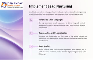 Implement Lead Nurturing
Set up automated email sequences to deliver targeted content,
educational resources, and promotional offers based on lead behavior
and interests.
Assign scores to leads based on their engagement level, behavior, and fit
with your ideal customer profile. Prioritize high-scoring leads for sales
follow-up.
Not all leads are ready to make a purchase immediately. Implement a lead nurturing strategy
to build relationships, educate prospects, and move them closer to a purchase decision.
Segment your leads based on their stage in the buying journey and
personalize your messaging to deliver relevant content that addresses their
specific needs.
1
2
3 Lead Scoring
Automated Email Campaigns
Segmentation and Personalization
 