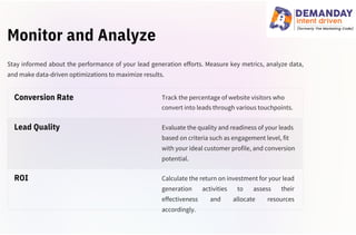 Monitor and Analyze
Track the percentage of website visitors who
convert into leads through various touchpoints.
Evaluate the quality and readiness of your leads
based on criteria such as engagement level, fit
with your ideal customer profile, and conversion
potential.
Calculate the return on investment for your lead
generation activities to assess their
effectiveness and allocate resources
accordingly.
Stay informed about the performance of your lead generation efforts. Measure key metrics, analyze data,
and make data-driven optimizations to maximize results.
ROI
Lead Quality
Conversion Rate
 