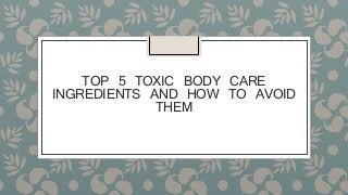 TOP 5 TOXIC BODY CARE
INGREDIENTS AND HOW TO AVOID
THEM
 