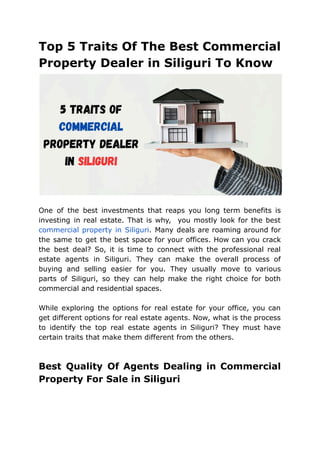 Top 5 Traits Of The Best Commercial
Property Dealer in Siliguri To Know
One of the best investments that reaps you long term benefits is
investing in real estate. That is why, you mostly look for the best
commercial property in Siliguri. Many deals are roaming around for
the same to get the best space for your offices. How can you crack
the best deal? So, it is time to connect with the professional real
estate agents in Siliguri. They can make the overall process of
buying and selling easier for you. They usually move to various
parts of Siliguri, so they can help make the right choice for both
commercial and residential spaces.
While exploring the options for real estate for your office, you can
get different options for real estate agents. Now, what is the process
to identify the top real estate agents in Siliguri? They must have
certain traits that make them different from the others.
Best Quality Of Agents Dealing in Commercial
Property For Sale in Siliguri
 