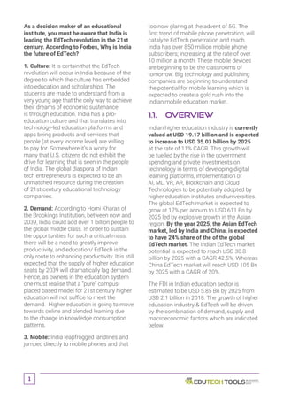 1
As a decision maker of an educational
institute, you must be aware that India is
leading the EdTech revolution in the 21st
century. According to Forbes, Why is India
the future of EdTech?
1. Culture: It is certain that the EdTech
revolution will occur in India because of the
degree to which the culture has embedded
into education and scholarships. The
students are made to understand from a
very young age that the only way to achieve
their dreams of economic sustenance
is through education. India has a pro-
education culture and that translates into
technology-led education platforms and
apps being products and services that
people (at every income level) are willing
to pay for. Somewhere it’s a worry for
many that U.S. citizens do not exhibit the
drive for learning that is seen in the people
of India. The global diaspora of Indian
tech entrepreneurs is expected to be an
unmatched resource during the creation
of 21st century educational technology
companies.
2. Demand: According to Homi Kharas of
the Brookings Institution, between now and
2039, India could add over 1 billion people to
the global middle class. In order to sustain
the opportunities for such a critical mass,
there will be a need to greatly improve
productivity, and education/ EdTech is the
only route to enhancing productivity. It is still
expected that the supply of higher education
seats by 2039 will dramatically lag demand.
Hence, as owners in the education system
one must realise that a “pure” campus-
placed based model for 21st century higher
education will not suffice to meet the
demand. Higher education is going to move
towards online and blended learning due
to the change in knowledge consumption
patterns.
3. Mobile: India leapfrogged landlines and
jumped directly to mobile phones and that
too now glaring at the advent of 5G. The
first trend of mobile phone penetration, will
catalyze EdTech penetration and reach.
India has over 850 million mobile phone
subscribers; increasing at the rate of over
10 million a month. These mobile devices
are beginning to be the classrooms of
tomorrow. Big technology and publishing
companies are beginning to understand
the potential for mobile learning which is
expected to create a gold rush into the
Indian mobile education market.
1.1.	Overview
Indian higher education industry is currently
valued at USD 19.17 billion and is expected
to increase to USD 35.03 billion by 2025
at the rate of 11% CAGR. This growth will
be fuelled by the rise in the government
spending and private investments on
technology in terms of developing digital
learning platforms, implementation of
AI, ML, VR, AR, Blockchain and Cloud
Technologies to be potentially adopted by
higher education institutes and universities.
The global EdTech market is expected to
grow at 17% per annum to USD 611 Bn by
2025 led by explosive growth in the Asian
region. By the year 2025, the Asian EdTech
market, led by India and China, is expected
to have 24% share of the of the global
EdTech market. The Indian EdTech market
potential is expected to reach USD 30.8
billion by 2025 with a CAGR 42.5%. Whereas
China EdTech market will reach USD 105 Bn
by 2025 with a CAGR of 20%.
The FDI in Indian education sector is
estimated to be USD 5.85 Bn by 2025 from
USD 2.1 billion in 2018. The growth of higher
education industry  EdTech will be driven
by the combination of demand, supply and
macroeconomic factors which are indicated
below.
 