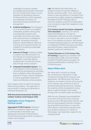 challenges to acquire a deeper
knowledge and practically understand
the core fundamental topics in every
discipline by developing Advance
Prototype Machine which represent
the integrated mechanism of
Mechanical Design and Electronic
arrangement.
	 	 Artificial Intelligence: Our Programs
on AI is aimed to give our students
unbeatable problem-solving skills,
unconquerable cognitive and
essentially tomorrow’s tech-skills
with advancements in intelligence
systems, computing Computer
Robotics, Neural Network, Machine
Learning, and Cognitive System etc.
suitable for producing sustainable
tech solutions.
	 	 Internet of Things: Enabling student
to explore the interconnection via
the Internet of computing devices
embedded in everyday objects,
enabling them to send and receive
data through various projects
	 	 Integrated Embedded System: The
main objective of this workshop is to
motivate the participants by providing
them a platform where they explore
Internet of Things, Arduino, Raspberry
Pi and its applications beyond its
basics and develop various projects.
Each program aims to instil 21st-century
skills among students. This approach is
instrumental in meeting the demands of
Industrial Revolution 4.0.
Well-Structured Assessment Solution to
validate students technological skills
Highlights of our Programs
(School Level)
Aggregated STEM Products: Robotech
derives its competitive edge by having
a systematically streamlined, age-
appropriate and latest STEM products,
multi-dimensional experiments on basics to
modern technologies.
Lab: We believe that these days, our
students should not wait till colleges to
develop necessary skills. Thus, we provide
hands-on learning platform to students from
pre-schools to higher grades by establishing
full fledge STEAM/Tinkering Labs to
reinforce students scientific  mathematics
core concepts  make them adaptive to new
technology.
21st Century-based Curriculum-integrated
Tech-education: Learning 21st century
based technologies is no longer an
independent entity but we have integrated
it in such a way that is now an integral
part of our existing curriculum. We provide
complete teaching support to schools based
on Integrated STEAM Learning by providing
educational videos, experimental kits,
teacher’s guide and workbook etc.
Trained Educators in 21st Century Way
of Teaching: Equipping our students with
next-generation skills, we have initiated
Certified STE(A)M Educator program for
Professional/Educators wishing to be a
STEAM Educator.
About Robo-tech
We setup with a mission to change
the conventions of education in India
through technology-driven solutions and
approaches. We believe that, with these
solutions, no student in future will succumb
to the ordinary way of life due to lack of
advanced educational resources. Instead,
the students will be empowered to bring
about a radical change in the society
through their innovative ideas and skill set.
With this aim, Robotech was established
in the year 2014 by the Texas university
alumnus and STEM aficionado, Nishant Jain
and this bootstrapped financed company
has diversified its portfolio in a way that
offers blend of educational solutions that
give students exposure on “Hands on
Technology” and make them ready for the
changing world.
105
 