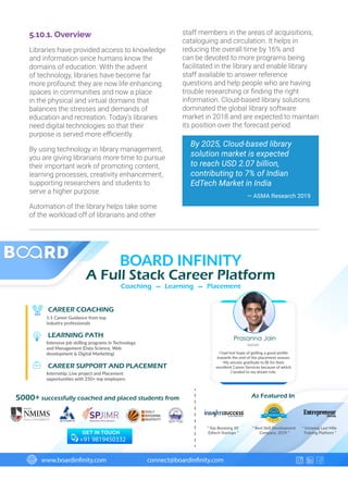 5.10.1. Overview
Libraries have provided access to knowledge
and information since humans know the
domains of education. With the advent
of technology, libraries have become far
more profound: they are now life enhancing
spaces in communities and now a place
in the physical and virtual domains that
balances the stresses and demands of
education and recreation. Today’s libraries
need digital technologies so that their
purpose is served more efficiently.
By using technology in library management,
you are giving librarians more time to pursue
their important work of promoting content,
learning processes, creativity enhancement,
supporting researchers and students to
serve a higher purpose.
Automation of the library helps take some
of the workload off of librarians and other
staff members in the areas of acquisitions,
cataloguing and circulation. It helps in
reducing the overall time by 16% and
can be devoted to more programs being
facilitated in the library and enable library
staff available to answer reference
questions and help people who are having
trouble researching or finding the right
information. Cloud-based library solutions
dominated the global library software
market in 2018 and are expected to maintain
its position over the forecast period.
By 2025, Cloud-based library
solution market is expected
to reach USD 2.07 billion,
contributing to 7% of Indian
EdTech Market in India
— ASMA Research 2019
CAREER COACHING
LEARNING PATH
CAREER SUPPORT AND PLACEMENT
1:1 Career Guidance from top
industry professionals
Intensive job skilling programs in Technology
and Management (Data Science, Web
development  Digital Marketing)
Internship, Live project and Placement
opportunities with 250+ top employers
5000+ successfully coached and placed students from As Featured In
www.boardinfinity.com connect@boardinfinity.com
BOARD INFINITY
A Full Stack Career Platform
Prasanna Jain
NMIMS
I had lost hope of getting a good proﬁle
towards the end of the placement season.
My sincere gratitude to BI for their
excellent Career Services because of which
I landed to my dream role.
“ Top Booming 50
Edtech Startups ”
“ Best Skill Development
Company, 2019 ”GET IN TOUCH
“ Growing Last Mile
Training Platform ”
+91 9819450332
Coaching Learning Placement_ _
 