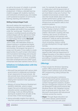 as well as the power of LinkedIn, to provide
an integrated solution for skilling and
employment. It follows a blended learning
model to engage with students, teachers,
and institutions simultaneously, and enables
a self-sustained ecosystem of community
learning, teaching, and evaluation.
Skilling Underprivileged Youth
Microsoft realizes the importance of
bridging the widening gap in the required
and available skill levels of the population
under the ‘working age’. Therefore, the
company is working towards providing the
underprivileged with the right kind of skills
to explore sustainable livelihood options
in a technology driven world. Microsoft
YouthSpark – launched as Project
Jyoti in India, with dedicated centers to
support training in vocational and digital
literacy skills for youth from underserved
communities, the program has grown in
scope over the years. It now seeks to create
opportunities for youth to learn information
communications technology and computer
science. Since inception, over 6.6 lac youth
have been trained in IT, of which, 4.52(68%)
have been employed and over 4,900* youth
enterprises have been started (*since 2012).
Initiatives in Collaboration with the
Government
 Microsoft has partnered with various state
governments to collaborate and develop
smart classrooms for local schools. We
also provide Azure cloud service to various
research and educational institutions,
helping them transform their operations
remarkably
 Ministry of Human Resource Development
(MHRD)‘s SWAYAM , which is India’s
largest, free and on-demand content based
education portal, is powered by MSFT
technology. It aims at offering lifelong
learning for students from all walks of life
across India, in their local language
 derive actionable insights from data to
help them predict and prevent school drop
outs. For example, the app developed
in collaboration with the government of
Andhra Pradesh to predict which students
are most likely to drop out of school. The
scalable tool processes complex data
sets that include details about enrollment,
student performance, gender and
socio-economic demographics, school
infrastructure and teacher skills to find
predictive patterns
 Atal Tinkering Lab, the new initiative
by NITI Aayog, is trying to imbibe
entrepreneurial skills among school
children. Microsoft is working with Atal
Tinkering Labs across 25 schools to
empower students and teachers with
enhanced IT skills as well as Microsoft’s
curriculum on entrepreneurship,
cloud computing, creative coding
and app development through regular
training.
 Microsoft also recently partnered with
the Rajasthan government where they
signed an MoU with the Department of
College Education of the state to improve
the integration of technology in teaching
and skilling of students and educators in
government colleges.
Offerings
 These include the Windows Operating
system; Office productivity software;
Digital content software such as MS Office
Mix; programming coding software like
Kodu etc
 Schools and education institutions
also use Microsoft partner solutions to
implement ERP solutions, learning and
content management solutions, student
lifecycle management solutions etc, which
are developed on Microsoft products like
Windows Server, SQL Database running
both on-premise and on the cloud. The
Microsoft cloud powers 400 educational
institutes across the country.
 Skype: Through Skype educators can
host online classes, parent-teacher
conferences, and more with audio
asmaindia.in fmadigital.com122
 