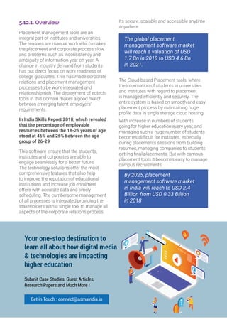 5.12.1. Overview
Placement management tools are an
integral part of institutes and universities.
The reasons are manual work which makes
the placement and corporate process slow
and problems such as inconsistency and
ambiguity of information year on year. A
change in industry demand from students
has put direct focus on work readiness of
college graduates. This has made corporate
relations and placement management
processes to be work-integrated and
relationship-rich. The deployment of edtech
tools in this domain makes a good match
between emerging talent employers’
requirements.
In India Skills Report 2018, which revealed
that the percentage of employable
resources between the 18-25 years of age
stood at 46% and 26% between the age
group of 26-29
This software ensure that the students,
institutes and corporates are able to
engage seamlessly for a better future.
The technology solutions offer the most
comprehensive features that also help
to improve the reputation of educational
institutions and increase job enrolment
offers with accurate data and timely
scheduling. The cumbersome management
of all processes is integrated providing the
stakeholders with a single tool to manage all
aspects of the corporate relations process.
Its secure, scalable and accessible anytime
anywhere.
The global placement
management software market
will reach a valuation of USD
1.7 Bn in 2018 to USD 4.6 Bn
in 2021.
The Cloud-based Placement tools, where
the information of students in universities
and institutes with regard to placement
is managed efficiently and securely. The
entire system is based on smooth and easy
placement process by maintaining huge
profile data in single storage cloud hosting.
With increase in numbers of students
going for higher education every year, and
managing such a huge number of students
becomes difficult for institutes, especially
during placements sessions from building
resumes, managing companies to students
getting final placements. But with campus
placement tools it becomes easy to manage
campus recruitments.
By 2025, placement
management software market
in India will reach to USD 2.4
Billion from USD 0.33 Billion
in 2018
126
Your one-stop destination to
learn all about how digital media
 technologies are impacting
higher education
Submit Case Studies, Guest Articles,
Research Papers and Much More !
Get in Touch : connect@asmaindia.in
 