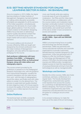5.13. Setting Newer Standard for Online
Learning Sector in India - IIM Bangalore
Since its inception in 2015, IIMBx, the digital
learning initiative of Indian Institute of
Management- Bangalore, has laid emphasis
on making online education accessible,
affordable and adaptable for all the sections
of the Indian population, simultaneously
catering to the demands of a much wider,
larger, global audience. From the course
content creation to the platform designing,
IIMBx’s focus has been on delivering a
superior quality educational content that
is relevant to the diverse group of the
target market with an ease of access and
operation.
The course syllabus and structure of
courses offered by IIMBx are taught and
designed by the eminent professors from
the Indian Institute of Management –
Bangalore, who also define the objective and
pedagogy for the course.
Each professor collaborates with team
members from IIMBx – a Pedagogical
Research Associate (PRA), an Instructional
Designer, along with video editors and
videography experts.
The course content provided by the
professors is passed on to the Pedagogical
Research Associates who, with the guidance
from Instructional Designers, visualize the
content’s translation into the video lecture
form; and - with the help of videographers-
record the videos; and finally work with video
editors to render it to the desired form. The
process is supervised and quality-checked
at every stage by a team of in-house experts
to ensure the quality of the final content that
reaches over a million learners from across
the world.
Online Platforms
The technical team at IIMBx constantly
strives to make the learning platforms
more user-friendly while also seeking
to provide ease of use to the platform
moderators - the PRAs and the Video team.
The technical team in collaboration with
the course-creation and moderation team
has been continually involved in enhancing
the learning tools, the discussion forum
technicalities, and overall touch and feel
of the site to render it more convenient to
access and operate.
IIMBx courses are currently available
on edX, IIMBx - Open edX and SWAYAM
platforms.
IIMBx’s uncompromising focus on quality
and technology has fetched valuable
partnerships. IIMBx has partnered with
various educational institutes and corporate
organizations to provide customised
blended-learning modules designed for their
requirement. It also has partnered with IIT
Madras to offer the Certificate Program
in Technology and Management (CTM)
wherein IITM offers the technology-related
courses and IIMB provides management-
related courses to meet the requirements
of young professionals aiming to hone their
technological as well as managerial skills.
Workshops and Seminars
Besides the online courses, IIMBx also hosts
workshops, seminars, conferences on a
regular basis. The Faculty Development
Programmes, conducted every quarter,
invite teachers from across the country
for a workshop on blended-learning and
MOOCs designing. The Future of Learning
Conference organized every year hosts
researchers and educationists from across
the globe for a dialogue around online
learning.
In its constant endeavour to make the
best use of the state-of-the-art technology,
133
 