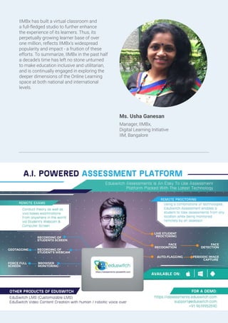 IIMBx has built a virtual classroom and
a full-fledged studio to further enhance
the experience of its learners. Thus, its
perpetually growing learner base of over
one million, reflects IIMBx’s widespread
popularity and impact - a fruition of these
efforts. To summarize, IIMBx in the past half
a decade’s time has left no stone unturned
to make education inclusive and utilitarian,
and is continually engaged in exploring the
deeper dimensions of the Online Learning
space at both national and international
levels.
Ms. Usha Ganesan
Manager, IIMBx,
Digital Learning Initiative
IIM, Bangalore
 