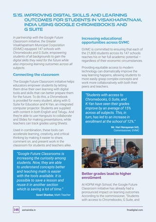 In partnership with the Google Future
Classroom initiative, the Greater
Visakhapatnam Municipal Corporation
(GVMC) equipped 147 schools with
Chromebooks and G Suite, empowering
students of all backgrounds to gain the
digital skills they need for the future while
also improving learning outcomes across all
subjects.
Connecting the classroom
The Google Future Classroom initiative helps
educators empower students by letting
them drive their own learning with digital
tools and skills that can better prepare them
for the future. To do this, a Chromebook
is provided for every student, along with G
Suite for Education and K-Yan, an integrated
computer projector. Students are supplied
with content in both English and Telugu. And
they’re able to use Hangouts to collaborate
and Slides for making presentations, while
teachers can track grades using Sheets.
Used in combination, these tools can
accelerate learning, creativity, and critical
thinking by making it easier to share,
comment on, and present work in the
classroom for students and teachers alike.
“Google Future Classrooms is
increasing the curiosity among
students. Now, they are able
to understand concepts better
and teaching math is easier
with the tools available. It is
possible to save a lesson and
reuse it in another section
which is saving a lot of time.”
Gowri Shankar, Math Teacher
Increasing educational
opportunities across GVMC
GVMC is committed to ensuring that each of
the 21,800 students across its 147 schools
reaches his or her full academic potential –
regardless of their economic circumstances.
Providing equitable access to modern
technology can dramatically improve the
way learning happens, allowing students to
more easily grasp complex concepts and
work more collaboratively with both their
peers and teachers.
“Students with access to
Chromebooks, G Suite, and
K-Yan have seen their grades
improve by an average of 15%
across all subjects. This, in
turn, has led to an increase in
enrollment at the school of 12%.”
Mr. Hari Narayanan IAS,
Commissioner, GVMC
Better grades lead to higher
enrollment
At KDPM High School, the Google Future
Classroom initiative has already had a
pronounced impact on learning outcomes.
According to the commissioner, “Students
with access to Chromebooks, G Suite, and
5.15. Improving Digital Skills and Learning
Outcomes For Students In Visakhapatnam,
India Using Google Chromebooks And
G Suite
asmaindia.in fmadigital.com146
 