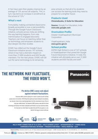 K-Yan have seen their grades improve by an
average of 15% across all subjects. This, in
turn, has led to an increase in enrollment at
the school of 12%.”
What’s next
Fortunately, making connected classrooms
broadly accessible is now a real possibility.
Through the Google Future Classroom
initiative, schools across India are shifting
the way learning happens, from rote
memorization to engaged discovery.
Teachers can focus on teaching rather than
on technology, and empower students to
dive deeper into their studies.
GVMC has rolled out the Google Future
Classroom initiative across 147 schools,
where it has had a dramatic impact on
more than 21,800 students and 600 faculty
members. For the next phase, GVMC will roll
out the same technology to its remaining
area schools so that all of its students
can access the learning tools they need to
prepare for a brighter future.
Products Used
Chromebooks, G Suite for Education
Source: Google For Education, India
www.edu.google.com
Oranisation Profile
Greater Visakhapatnam Municipal
Corporation
Visakhapatnam, India
www.gvmc.gov.in
School profile
KDPM High School is one of 147 schools
in Visakhapatnam that joined the Google
Future Classrooms initiative. In total, the
initiative will ultimately serve over 21,800
students and 600 faculty and staff.
 