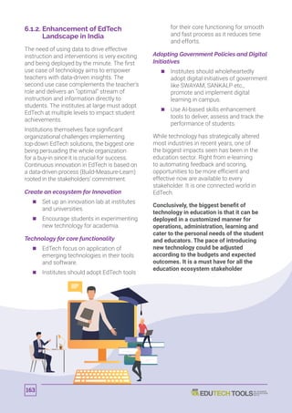 6.1.2. Enhancement of EdTech
Landscape in India
The need of using data to drive effective
instruction and interventions is very exciting
and being deployed by the minute. The first
use case of technology aims to empower
teachers with data-driven insights. The
second use case complements the teacher’s
role and delivers an “optimal” stream of
instruction and information directly to
students. The institutes at large must adopt
EdTech at multiple levels to impact student
achievements.
Institutions themselves face significant
organizational challenges implementing
top-down EdTech solutions, the biggest one
being persuading the whole organization
for a buy-in since it is crucial for success.
Continuous innovation in EdTech is based on
a data-driven process (Build-Measure-Learn)
rooted in the stakeholders’ commitment.
Create an ecosystem for Innovation
	 	 Set up an innovation lab at institutes
and universities.
	 	 Encourage students in experimenting
new technology for academia.
Technology for core functionality
	 	 EdTech focus on application of
emerging technologies in their tools
and software.
	 	 Institutes should adopt EdTech tools
for their core functioning for smooth
and fast process as it reduces time
and efforts.
Adopting Government Policies and Digital
Initiatives
	 	 Institutes should wholeheartedly
adopt digital initiatives of government
like SWAYAM, SANKALP etc.,
promote and implement digital
learning in campus.
	 	 Use AI-based skills enhancement
tools to deliver, assess and track the
performance of students.
While technology has strategically altered
most industries in recent years, one of
the biggest impacts seen has been in the
education sector. Right from e-learning
to automating feedback and scoring,
opportunities to be more efficient and
effective now are available to every
stakeholder. It is one connected world in
EdTech.
Conclusively, the biggest benefit of
technology in education is that it can be
deployed in a customized manner for
operations, administration, learning and
cater to the personal needs of the student
and educators. The pace of introducing
new technology could be adjusted
according to the budgets and expected
outcomes. It is a must have for all the
education ecosystem stakeholder
163
 