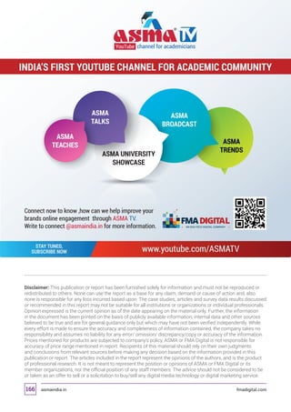 asmaindia.in fmadigital.com166
Disclaimer: This publication or report has been furnished solely for information and must not be reproduced or
redistributed to others. None can use the report as a base for any claim, demand or cause of action and, also
none is responsible for any loss incurred based upon. The case studies, articles and survey data results discussed
or recommended in this report may not be suitable for all institutions or organizations or individual professionals.
Opinion expressed is the current opinion as of the date appearing on the material only. Further, the information
in the document has been printed on the basis of publicly available information; internal data and other sources
believed to be true and are for general guidance only but which may have not been verified independently. While
every effort is made to ensure the accuracy and completeness of information contained, the company takes no
responsibility and assumes no liability for any error/ omission/ discrepancy/copy or accuracy of the information.
Prices mentioned for products are subjected to company’s policy, ASMA or FMA Digital is not responsible for
accuracy of price range mentioned in report. Recipients of this material should rely on their own judgments
and conclusions from relevant sources before making any decision based on the information provided in this
publication or report. The articles included in the report represent the opinions of the authors, and is the product
of professional research. It is not meant to represent the position or opinions of ASMA or FMA Digital or its
member organizations, nor the official position of any staff members. The advice should not be considered to be
or taken as an offer to sell or a solicitation to buy/sell any digital media technology or digital marketing service.
ASMA
TEACHES
ASMA UNIVERSITY
SHOWCASE
ASMA
TALKS
ASMA
BROADCAST
ASMA
TRENDS
www.youtube.com/ASMATVSTAY TUNED,
SUBSCRIBE NOW
YouTube channel for academicians
INDIA’S FIRST YOUTUBE CHANNEL FOR ACADEMIC COMMUNITY
Connect now to know ,how can we help improve your
brands online engagement through ASMA TV.
Write to connect @asmaindia.in for more information.
 