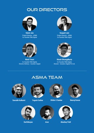 Our Directors
ASMA TEAM
Shibin S Sankar Neeraj KumarSaurabh Kulkarni Yogesh Suthar
Karthikeyan Akashay PatilArun
Rahul Jain
Project Director - ASMA
Co-founder FMA Digital
Swapnil Jain
Project Director - ASMA
Co-founder FMA Digital
Nimil Tiwari
Co-founder FMA Digital,
Director Delivery - InnoServ Digital
Ritesh Dhrangdharia
Co-founder FMA Digital,
Director - InnoServ Digital Pvt Ltd.
 