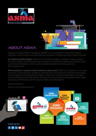 About ASMA
Adoption of Social Media in Academia (ASMA) is an online platform which helps higher
education institutes and universities harness the power of digital and social media for growth.
An initiative by FMA Digital, ASMA aims to be the harbinger of change in helping unearth
the latest insights, anticipating the future based on current trends, providing a transformative
social media framework - which can be adopted by academia to keep pace with
the changing times.
What started as a research-driven initiative 5 years back, ASMA has now grown in its scope
and spirit; it now empowers academic institutes and universities such that they can leverage
social media tools and digital technologies to solve their marketing challenges. In the past
5 years, ASMA has consistently been receiving lot of appreciation and accolades from higher
education professionals, premier industry bodies and associations.
www.asmaindia.in
Mail Us: connect@asmaindia.in
Follow Us On
ASMA
ONLINE PORTAL
ASMA
EVENT 
CONFERENCES
ASMA
UNIVERSITY
ASMA
AWARDS AND
RANKINGS
ASMA
INTERNATIONAL
ASMA
ASSOCIATION
ASMA
RESEARCHYouTube channel for academicians
 