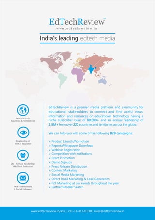 EdTechReview is a premier media platform and community for
educational stakeholders to connect and ﬁnd useful news,
information and resources on educational technology having a
niche subscriber base of 80,000+ and an annual readership of
2.5M+ from over 220 countries and territories across the globe.
We can help you with some of the following B2B campaigns:
 Product Launch/Promotion
 Report/Whitepaper Download
 Webinar Registration
 Competition with Institutions
 Event Promotion
 Demo Signups
 Press Release Distribution
 Content Marketing
 Social Media Marketing
 Direct Email Marketing  Lead Generation
 F2F Marketing at our events throughout the year
 Partner/Reseller Search
www.edtechreview.in/ads | +91-11-41321030 | sales@edtechreview.in
 