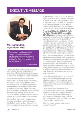 asmaindia.in fmadigital.comiv
Mr. Rahul Jain
Project Director - ASMA
Technology can become the
“wings” that will allow the
educational world to fly farther
and faster than ever before – if
we will allow it.”
— Jenny Arledge
Higher Education institutes and universities
have generally been quick to embrace
emerging technologies to impart value to the
students and change their lives for the better.
From creating next generation learning
environments, to driving high ROI marketing
automation, to equipping students for an
unforeseen future, to reimagining research
methodologies - technology has permeated
all spheres of academia. Modern tech like
Artificial Intelligence, Machine Learning, Virtual
and Augmented Reality, Blockchain and
Cloud Technology have become the new-age
building blocks of the education ecosystem.
It is therefore, vital to ask: In a day and age
when the technology market is inundated
with EdTech tools that claim to benefit the
higher education, how can decision makers in
academia select the right tools that are truly
transformative in nature? ASMA is constantly
in pursuit of excellence in extending its help
to key stakeholders in academia. This report
is another vital stepping stone to help us
countinue with our vision to become India’s
best community driven research organisation.
Presenting ASMA’s Top 50 EdTech Tools
For Higher Education 2019, powered by
EdTechReview, an exclusive report of best-in-
class tools for academia. The report provides
a comprehensive research about EdTech
market across regions and growing EdTech
market in India. Our objective is to bring out
qualitative and quantitative research about
the scope of technologies such as AI, ML, VR/
AR, Blockchain and Cloud Technology while
also understanding the best practices by the
EdTech community across higher education.
ASMA has collaborated with EdTechReview,
a premier media platform in EdTech space,
on research and widening the understanding
of changing higher education landscape
across the world. With the release of the
report, we hope to offer new insights to top
management, leaders, and administrators in
academia to explore new technologies that
have potential to transform their institute
and universities.
I would like to take this honor to invite all of
you to join hands in building a progressive
education system where students, faculty
and management will flourish and able to
meet their learning and business objectives
via technology.
I would like to thank those who have
contributed in authoring this report including
editors, sponsors, and survey participants.
I would like to specially thank the experts
whose meaningful insights have made the
reports more valuable for top stakeholder and
decision makers of academia.
Wish you a great learning experience in
reading the report!
EXECUTIVE MESSAGE
 