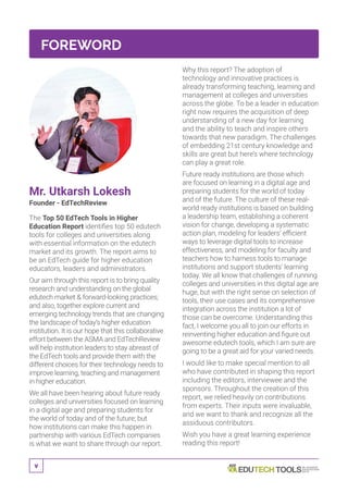 v
FOREWORD
Mr. Utkarsh Lokesh
Founder - EdTechReview
The Top 50 EdTech Tools in Higher
Education Report identifies top 50 edutech
tools for colleges and universities along
with essential information on the edutech
market and its growth. The report aims to
be an EdTech guide for higher education
educators, leaders and administrators.
Our aim through this report is to bring quality
research and understanding on the global
edutech market & forward-looking practices;
and also, together explore current and
emerging technology trends that are changing
the landscape of today’s higher education
institution. It is our hope that this collaborative
effort between the ASMA and EdTechReview
will help institution leaders to stay abreast of
the EdTech tools and provide them with the
different choices for their technology needs to
improve learning, teaching and management
in higher education.
We all have been hearing about future ready
colleges and universities focused on learning
in a digital age and preparing students for
the world of today and of the future; but
how institutions can make this happen in
partnership with various EdTech companies
is what we want to share through our report.
Why this report? The adoption of
technology and innovative practices is
already transforming teaching, learning and
management at colleges and universities
across the globe. To be a leader in education
right now requires the acquisition of deep
understanding of a new day for learning
and the ability to teach and inspire others
towards that new paradigm. The challenges
of embedding 21st century knowledge and
skills are great but here’s where technology
can play a great role.
Future ready institutions are those which
are focused on learning in a digital age and
preparing students for the world of today
and of the future. The culture of these real-
world ready institutions is based on building
a leadership team, establishing a coherent
vision for change, developing a systematic
action plan, modeling for leaders’ efficient
ways to leverage digital tools to increase
effectiveness, and modeling for faculty and
teachers how to harness tools to manage
institutions and support students’ learning
today. We all know that challenges of running
colleges and universities in this digital age are
huge, but with the right sense on selection of
tools, their use cases and its comprehensive
integration across the institution a lot of
those can be overcome. Understanding this
fact, I welcome you all to join our efforts in
reinventing higher education and figure out
awesome edutech tools, which I am sure are
going to be a great aid for your varied needs.
I would like to make special mention to all
who have contributed in shaping this report
including the editors, interviewee and the
sponsors. Throughout the creation of this
report, we relied heavily on contributions
from experts. Their inputs were invaluable,
and we want to thank and recognize all the
assiduous contributors.
Wish you have a great learning experience
reading this report!
 