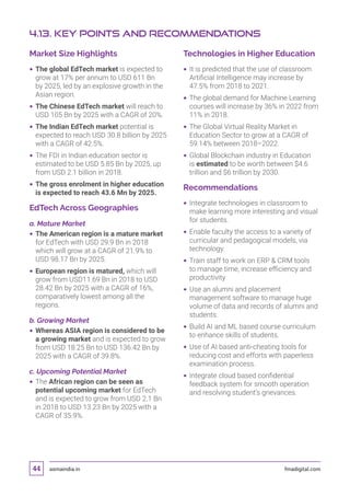 asmaindia.in fmadigital.com44
Market Size Highlights
 The global EdTech market is expected to
grow at 17% per annum to USD 611 Bn
by 2025, led by an explosive growth in the
Asian region.
 The Chinese EdTech market will reach to
USD 105 Bn by 2025 with a CAGR of 20%.
 The Indian EdTech market potential is
expected to reach USD 30.8 billion by 2025
with a CAGR of 42.5%.
 The FDI in Indian education sector is
estimated to be USD 5.85 Bn by 2025, up
from USD 2.1 billion in 2018.
 The gross enrolment in higher education
is expected to reach 43.6 Mn by 2025.
EdTech Across Geographies
a. Mature Market
 The American region is a mature market
for EdTech with USD 29.9 Bn in 2018
which will grow at a CAGR of 21.9% to
USD 98.17 Bn by 2025.
 European region is matured, which will
grow from USD11.69 Bn in 2018 to USD
28.42 Bn by 2025 with a CAGR of 16%,
comparatively lowest among all the
regions.
b. Growing Market
 Whereas ASIA region is considered to be
a growing market and is expected to grow
from USD 18.25 Bn to USD 136.42 Bn by
2025 with a CAGR of 39.8%.
c. Upcoming Potential Market
 The African region can be seen as
potential upcoming market for EdTech
and is expected to grow from USD 2.1 Bn
in 2018 to USD 13.23 Bn by 2025 with a
CAGR of 35.9%.
Technologies in Higher Education
 It is predicted that the use of classroom
Artificial Intelligence may increase by
47.5% from 2018 to 2021.
 The global demand for Machine Learning
courses will increase by 36% in 2022 from
11% in 2018.
 The Global Virtual Reality Market in
Education Sector to grow at a CAGR of
59.14% between 2018–2022.
 Global Blockchain industry in Education
is estimated to be worth between $4.6
trillion and $6 trillion by 2030.
Recommendations
 Integrate technologies in classroom to
make learning more interesting and visual
for students.
 Enable faculty the access to a variety of
curricular and pedagogical models, via
technology.
 Train staff to work on ERP  CRM tools
to manage time, increase efficiency and
productivity
 Use an alumni and placement
management software to manage huge
volume of data and records of alumni and
students.
 Build AI and ML based course curriculum
to enhance skills of students.
 Use of AI based anti-cheating tools for
reducing cost and efforts with paperless
examination process.
 Integrate cloud based confidential
feedback system for smooth operation
and resolving student’s grievances.
4.13. Key Points and Recommendations
 