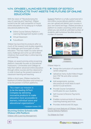 With the vision of “Revolutionizing the
way of Learning and Teaching”, Ofabee
turned to be the ‘real companion of future
online education’ for its bang-up in multiple
educational platforms like,
	 	Online Course Delivery Platform +
Learning Management System (LMS)
	 	Virtual Classroom
	 	FutureRoom
Ofabee has launched its products after so
much of the research and studies regarding
the challenges and future path of online
education. This has made it to solve almost
every challenge and come up with brilliant
initiatives that would help in online learning
and teaching.
Ofabee, an award-winning online eLearning
platform, basically focuses on Educational
Institutions / Universities and Colleges to
help them deliver advanced online education
through online courses and live classrooms
in order to level-up the present scenario of
classroom learning and teaching.
Within a short span, Ofabee reached the
forefront of Online Education and turned out
to be the pioneer in EdTech platforms.
“As a team our mission is
to be the leading EdTech
Company by delivering
innovative products to make
education more accessible to
learners, individual tutors and
educational organizations”
— Ayyappan Asokan, CEO
Stunning Online Schools with
Ofabee LMS Platform
Ofabee LMS (Learning Management
System) Platform is a fully customized all in
one online course delivery platform where
you can upload and deliver your courses in
your own brand and logo. Ofabee provides a
platform to create a stunning online school
where you can enroll an unlimited number of
students; add numerous faculties and any
number of courses.
Ofabee helps to:
	 	Design the curriculum of course with
varied categories.
	 	Upload as many Audio/Video/image/
text/ PDF file and other content
formats.
	 	Add assignments, quizzes,
discussions  mock tests to each
section  sub-sections.
	 	Provide Course Completion
Certificates for your students.
	 	Sell Courses  Receive Payments
Online.
	 	Enables numerous kinds of classes,
coaching/training and more.
	 	Provides Android and iOS Apps.
Check out more features of Ofabee- Online
Course Delivery Platform
Try Ofabee for Free!
4.14. Ofabee Launches Its Series of EdTech
Products That Meets the Future of Online
Education
45
 