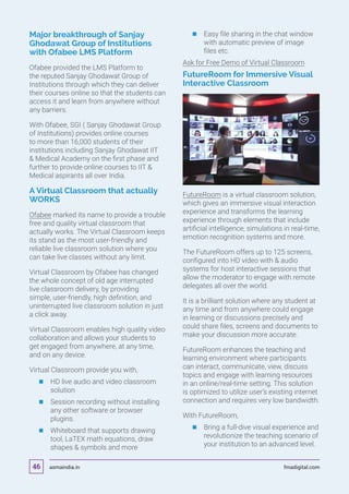 Major breakthrough of Sanjay
Ghodawat Group of Institutions
with Ofabee LMS Platform
Ofabee provided the LMS Platform to
the reputed Sanjay Ghodawat Group of
Institutions through which they can deliver
their courses online so that the students can
access it and learn from anywhere without
any barriers.
With Ofabee, SGI ( Sanjay Ghodawat Group
of Institutions) provides online courses
to more than 16,000 students of their
institutions including Sanjay Ghodawat IIT
 Medical Academy on the first phase and
further to provide online courses to IIT 
Medical aspirants all over India.
A Virtual Classroom that actually
WORKS
Ofabee marked its name to provide a trouble
free and quality virtual classroom that
actually works. The Virtual Classroom keeps
its stand as the most user-friendly and
reliable live classroom solution where you
can take live classes without any limit.
Virtual Classroom by Ofabee has changed
the whole concept of old age interrupted
live classroom delivery, by providing
simple, user-friendly, high definition, and
uninterrupted live classroom solution in just
a click away.
Virtual Classroom enables high quality video
collaboration and allows your students to
get engaged from anywhere, at any time,
and on any device.
Virtual Classroom provide you with,
	 	HD live audio and video classroom
solution
	 	Session recording without installing
any other software or browser
plugins.
	 	Whiteboard that supports drawing
tool, LaTEX math equations, draw
shapes  symbols and more
	 	Easy file sharing in the chat window
with automatic preview of image
files etc.
Ask for Free Demo of Virtual Classroom
FutureRoom for Immersive Visual
Interactive Classroom
FutureRoom is a virtual classroom solution,
which gives an immersive visual interaction
experience and transforms the learning
experience through elements that include
artificial intelligence, simulations in real-time,
emotion recognition systems and more.
The FutureRoom offers up to 125 screens,
configured into HD video with  audio
systems for host interactive sessions that
allow the moderator to engage with remote
delegates all over the world.
It is a brilliant solution where any student at
any time and from anywhere could engage
in learning or discussions precisely and
could share files, screens and documents to
make your discussion more accurate.
FutureRoom enhances the teaching and
learning environment where participants
can interact, communicate, view, discuss
topics and engage with learning resources
in an online/real-time setting. This solution
is optimized to utilize user’s existing internet
connection and requires very low bandwidth.
With FutureRoom,
	 	Bring a full-dive visual experience and
revolutionize the teaching scenario of
your institution to an advanced level.
asmaindia.in fmadigital.com46
 