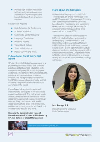 	Provide high level of interaction
without geographical concerns
and helps in expanding student
knowledge base from anywhere
anytime.
FutureRoom Aspects
	 	High Definition AV Conference
	 	AI Based Analytics
	 	Multimedia Content Sharing
	 	Language Translation
	 	Breakout Rooms
	 	‘Raise Hand’ Option
	 	‘Push to Talk’ Option
	 	Polls / Surveys and more.
FutureRoom for SP Jain’s ELO
Room
SP Jain School of Global Management is a
pioneering business school that provides
practical global business education with
campuses in Sydney, Mumbai, Singapore
and Dubai. The school offers undergraduate,
graduate and postgraduate business
courses. We have provided FutureRoom
for SPJ to manage classes virtually so that
students can participate in classes from
anywhere in the world.
FutureRoom allows the students and
instructors to participate in live classes to
engage and interact. The instructors teach,
and students learn in an immersive virtual
classroom via internet-enabled technology
devices. They can interact with world-
class faculty, share ideas with their peers,
collaborate on assignments, and break out
into teams to discuss and more.
Below is the demonstration video of
FutureRoom which is used in ELO Room by
SP Jain School of Global Management
More about the Company
Ofabee is the flagship product of Enfin
Technologies, an award-winning EdTech
and RTC application Development Company
with a decade of excellence. Enfin has
been building, maintaining and supporting
enterprise and start-ups exclusively for
educational technology and real-time
communication since 2009.
The initiatives of Enfin Technologies on
EdTech includes Ofabee- an interactive
and engaging cloud-based all in one
Online Course Delivery/Selling Platform
(LMS Platform)  Virtual Classroom and,
FutureRoom - a new age immersive virtual
classroom solution, are fully customized for
Educational Institutions, Corporate Sectors
 Skill Development Institutions to provide
quality education with advanced technology
worldwide.
Ms. Remya P R
Digital Marketing Executive
Enfin Technologies
www.youtube.com/embed/IyH8OFtCW-I
47
 