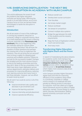 This article addresses the recent  real-
life problems that higher education
institutes are facing today. Affirming the
trends in AI and Data Science, we at mUni
Campus focus on how we harness these
technologies to tackle the disruption in
academia.
Introduction
We all are aware of most of the challenges
in running any academic setup be it a
university, college or corporate training. Most
of us have experienced the issues in learning
outcome, downfall in the Placements and
enrolment, Why is this happening? Why
are institutes opting for closure rather
than providing education? We all know the
answers of these questions but perhaps
the missing link is how to implement the
solutions. How do we bring the turn-around?
How to bring in agility for adopting best
practices and scalable solutions? Where do
we look for the successful models? Perhaps
the simplest and the most obvious thing is
to look at the leading universities and how
they did it. Most of the top universities in the
West have done major digitisation across
various departments, education delivery and
processes for improving efficiency, reducing
cost, learning outcome and many more in
last three decades. However, can we afford
to build it brick by brick?
We all wish if we could do some or all of the
following:
	 	Improve enrolment rate, quality and
decrease in per enrolment cost
	 	Improve the learning outcome
	 	Improve internship and job placement
	 	Improve operational efficiency
	 	Reduce overall cost
	 	Develop best course curriculum
	 	Train faculties
	 	Get timely market insight
	 	Reduce workload
	 	Get ahead of competition
	 	Connect multiple silos systems
	 	Bridge the gap between the skills
of the students and the industry
requirements
	 	Reap the fruits of Digitisation without
much cost and at ease
	 	And many more
Transforming Higher Education
with Digital Stack and the Power
of AI
In search of materializing the above dreams
for academic world, mUni Campus has
developed digital stack which covers 360°
integrated solutions for digitzation of
various process within an academic setup
with the power of AI and Data Science
which makes mUni solutions data driven
and intelligent.
mUni Campus provides Higher Education
digital stack and infra for improving
efficiency of any academic setup either
in a University, corporate or college.
mUni’s mission is to eradicate the birth
penalty by offering access to education
for everyone. mUni has rolled out a Digital
Stack framework around six pillars of higher
education, namely: Course Design  Launch;
Admit; Educate; Administration; Skilling
beyond university curriculum and Job
Placement.
4.15. Embracing Digitalization - The Next Big
Disruption in Academia with mUni Campus
asmaindia.in fmadigital.com48
 