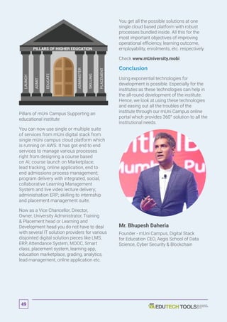 PILLARS OF HIGHER EDUCATION
LAUNCH
ADMIT
EDUCATE
ADMINISTER
SKILLING
PLACEMENT
Pillars of mUni Campus Supporting an
educational institute
You can now use single or multiple suite
of services from mUni digital stack from
single mUni campus cloud platform which
is running on AWS. It has got end to end
services to manage various processes
right from designing a course based
on AI; course launch on Marketplace;
lead tracking, online application, end to
end admissions process management;
program delivery with integrated, social,
collaborative Learning Management
System and live video lecture delivery;
administration ERP; skilling to internship
and placement management suite.
Now as a Vice Chancellor, Director,
Owner, University Administrator, Training
 Placement head or Learning and
Development head you do not have to deal
with several IT solution providers for various
disjointed digital solution pieces like LMS,
ERP, Attendance System, MOOC, Smart
class, placement system, learning app,
education marketplace, grading, analytics,
lead management, online application etc.
You get all the possible solutions at one
single cloud based platform with robust
processes bundled inside. All this for the
most important objectives of improving
operational efficiency, learning outcome,
employability, enrolments, etc. respectively.
Check www.mUniversity.mobi
Conclusion
Using exponential technologies for
development is possible. Especially for the
institutes as these technologies can help in
the all-round development of the institute.
Hence, we look at using these technologies
and easing out all the troubles of the
institute through our mUni Campus online
portal which provides 360° solution to all the
institutional needs.
Mr. Bhupesh Daheria
Founder - mUni Campus, Digital Stack
for Education CEO, Aegis School of Data
Science, Cyber Security  Blockchain
49
 