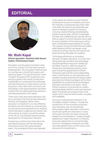 asmaindia.in fmadigital.comvi
Mr. Rishi Kapal
EdTech Specialist | Stanford LEAD Alumni
Author | Performance Coach
Disruption and disruptive innovation were
terms first coined in Christensen’s ground-
breaking book, The Innovator’s Dilemma and
its coming true in the EdTech sector with
lightning speed. The Top 50 EduTech Tools
in Higher Education 2019 would be a very
precious guide in the hands of education
stakeholders to understand the landscape
and take decisions on what tools to use for
Education, when done well in junction with
technology, is the great equalizer and that’s
evident from the well-researched statistics
and data presented in this report.
There was a fear that online education will
be so prevalent that face-to-face education
delivery will disappear. While online
education is important it is a very effective
facilitator and not evolved as a primary tool
for educating future generations of students.
Online education is getting much better and
will continue to improve as will the advent
of AR, VR, AI, Cloud based solutions being
developed for the education networks.
Faculty has a central and critical role in the
educational process and the technology
interventions ease their administrative
tasks. The innovative EdTech tools detailed
in this report are meant to ensure that the
professional success of students and inturn
the institutes is enhanced many folds. With
such tools, the learners and educators get
space to develop a passion for learning,
nurturing creative thinking and developing
problem-solving skills. EdTech is leveraged
the best with a skilled faculty member who is
both an expert in his/her discipline and is able
to assist students in their learning as well as
their multifaceted responsibilities to society.
The question of how to build financial models
while adopting EdTech are always under
evolution to ensure that the tech advent still
keeps learning affordable for students.
Technology will remain an innovative
disruptor in higher education. It is a fact that
doing anything innovative with technology
required significant resources initially but
the effort is worth it. With the advent of
inexpensive cloud-based solutions, have
given a level the playing field to EdTech
enterprise tools that the sector desperately
need. A vast frontier of cost reductions and
academic quality enhancement awaits higher
education by introducing elegant self-service
capabilities to students led by technologies
and tools mentioned in the report. These
EdTech solutions must be built on modern
and dependable platforms and care has been
taken to evaluate and analyse those in the
report, which meet the benchmarks of quality
and scalability.
Running an educational institution is an
incredibly complex initiative. Through the
introduction of new business processes
and innovative uses of cloud-based
technologies higher education institutions
would see significant reductions in costs
and would consider this report to provide
reliable recommendations. Today’s thought
leadership in higher education is willing to
bring new approaches to use technology
and such courageous measures are what
will make global citizens of the future, from
classrooms to boardrooms.
EDITORIAL
 